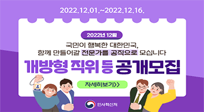 2022.12.01~2022.12.16. 2022년 12월, 국민이 행복한 대한민국, 함께 만들어갈 전문가를 공직으로 모십니다. 개방형직위 공개모집, 자세히보기, 인사혁신처