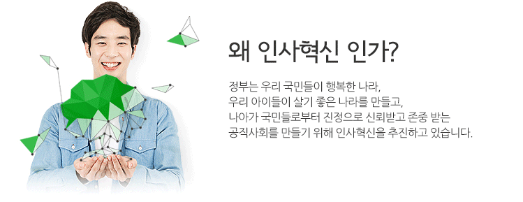 왜 인사혁신 인가? 정부는 우리 국민들이 행복한 나라, 우리 아이들이 살기 좋은 나라를 만들고, 나아가 국민들로부터 진정으로 신뢰받고 존중받는 공직사회를 만들기 위해 인사혁신을 추진하고 있습니다.