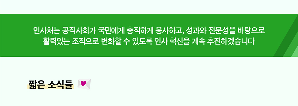 인사처는 공직사회가 국민에게 충직하게 봉사하고, 성과와 전문성을 바탕으로
활력있는 조직으로 변화할 수 있도록 인사 혁신을 계속 추진하겠습니다