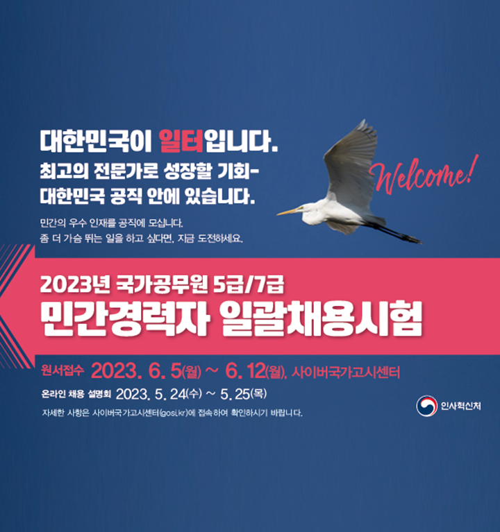 대한민국이 일터입니다. 최고의 전문가로 성장할 기회. 대한민국 공직 안에 있습니다. 민간의 우수 인재를 공직에 모십니다. 좀 더 가슴 뛰는 일을 하고 싶다면, 지금 도전하세요. 2023년 국가공무원 5급/7급 민간경력자 일괄채용시험. 원서접수 2023년 6월 5일 월요일 ~ 6월 12일 월요일. 사이버국가고시센터. 온라인 채용 설명회 2023년 5월 24일 수요일 ~ 5월 25일 목요일. 자세한 사항은 사이버국가고시센터(gosi.kr)에 접속하여 확인하시기 바랍니다.