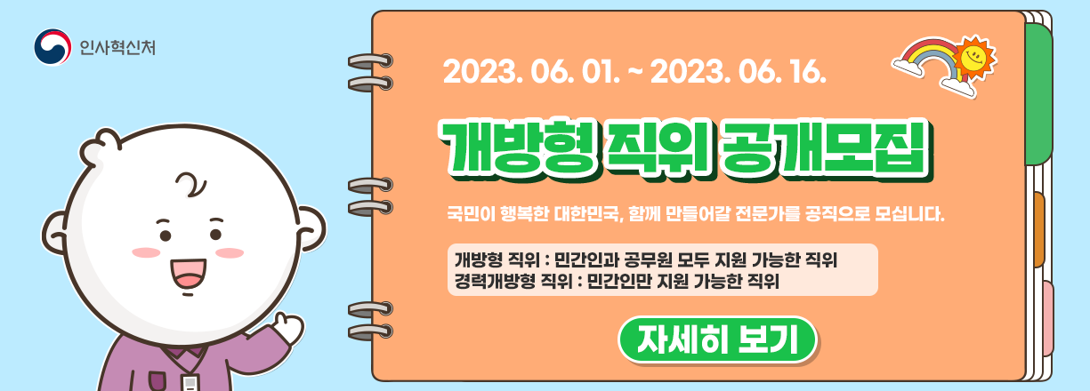 2023년 6월 1일 ~ 2023년 6월 16일. 개방형 직위 공개모집. 국민이 행복한 대한민국, 함께 만들어갈 전문가를 공직으로 모십니다. 개방형 직위 : 민간인과 공무원 모두 지원 가능한 직위. 경력개방형 직위 : 민간인만 지원 가능한 직위. 자세히보기.
