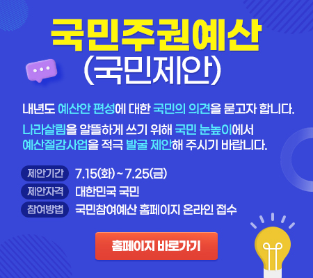 국민주권예산(국민제안) 내년도 예산안 편성에 대한 국민의 의견을 묻고자 합니다. 나라살림을 알뜰하게 쓰기 위해 국민 눈높이에서 예산절감사업을 적극 발굴 제안해 주시기 바랍니다. 제안기간 7.15(화)~7.25(금), 제안자격 대한민국 국민, 참여방법 국민참여예산 홈페이지 온라인 접수 홈페이지 바로가기