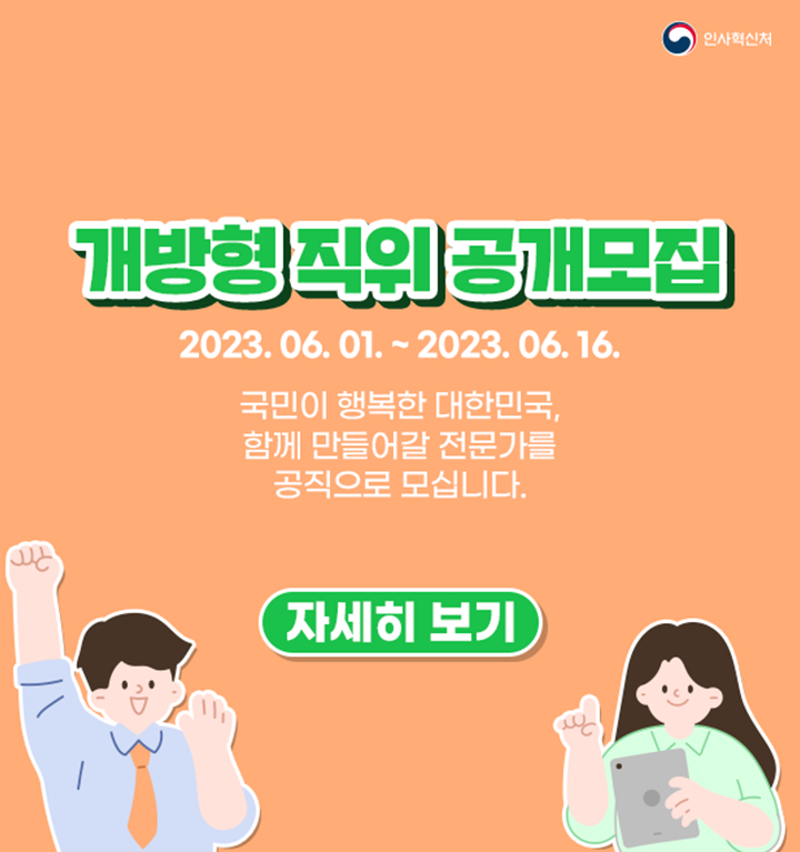 2023년 6월 1일 ~ 2023년 6월 16일. 개방형 직위 공개모집. 국민이 행복한 대한민국, 함께 만들어갈 전문가를 공직으로 모십니다. 개방형 직위 : 민간인과 공무원 모두 지원 가능한 직위. 경력개방형 직위 : 민간인만 지원 가능한 직위. 자세히보기.