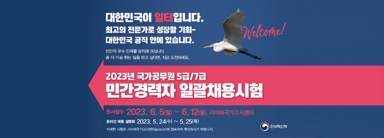 대한민국이 일터입니다. 최고의 전문가로 성장할 기회. 대한민국 공직 안에 있습니다. 민간의 우수 인재를 공직에 모십니다. 좀 더 가슴 뛰는 일을 하고 싶다면, 지금 도전하세요. 2023년 국가공무원 5급/7급 민간경력자 일괄채용시험. 원서접수 2023년 6월 5일 월요일 ~ 6월 12일 월요일. 사이버국가고시센터. 온라인 채용 설명회 2023년 5월 24일 수요일 ~ 5월 25일 목요일. 자세한 사항은 사이버국가고시센터(gosi.kr)에 접속하여 확인하시기 바랍니다.