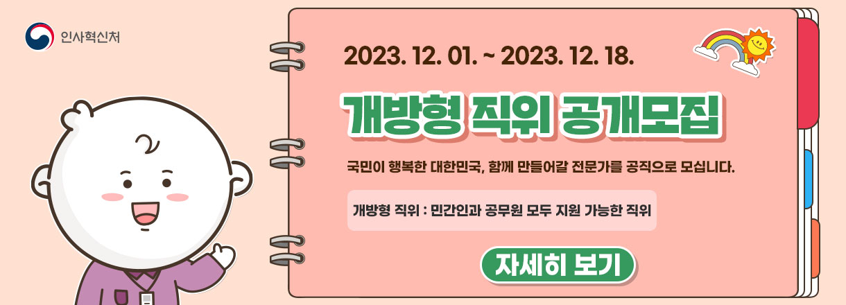 2023년 12월 1일 ~ 2023년 12월 18일. 개방형 직위 공개모집. 국민이 행복한 대한민국, 함께 만들어갈 전문가를 공직으로 모십니다. 개방형 직위 : 민간인과 공무원 모두 지원 가능한 직위. 경력개방형 직위 : 민간인만 지원 가능한 직위. 자세히보기.