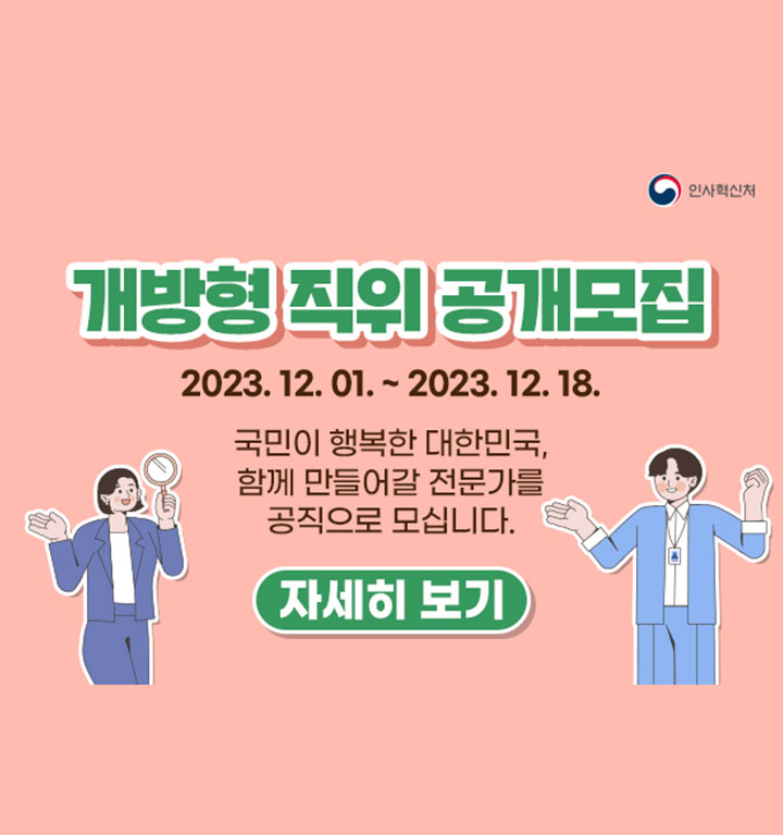 2023년 12월 1일 ~ 2023년 12월 18일. 개방형 직위 공개모집. 국민이 행복한 대한민국, 함께 만들어갈 전문가를 공직으로 모십니다. 개방형 직위 : 민간인과 공무원 모두 지원 가능한 직위. 경력개방형 직위 : 민간인만 지원 가능한 직위. 자세히보기.