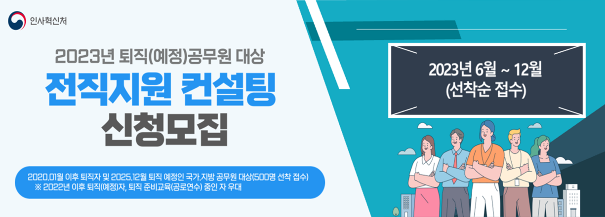 2023년 퇴직(예정)공무원 대상 전직지원 컨설팅 신청모집. 2020년 1월 이후 퇴직자 및 2025년 12월 퇴직 예정인 국가, 지방 공무원 대상(500명 선착 접수). 2022년 이후 퇴직(예정)자, 퇴직 준비교육(공로연수)중인 자 우대. 2023년 6월 ~ 12월 (선착순 접수)
