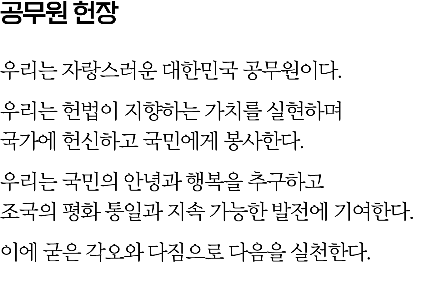 공무원 헌장 우리는 자랑스러운 대한민국 공무원이다. 우리는 헌법이 지향하는 가치를 실현하며 국가에 헌신하고 국민에게 봉사한다. 우리는 국민의 안녕과 행복을 추구하고 조국의 평화 통일과 지속 가능한 발전에 기여한...