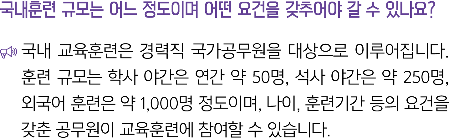 국내훈련 규모는 어느 정도이며 어떤 요건을 갖추어야 갈 수 있나요? ￼ 국내 교육훈련은 경력직 국가공무원을 대상으로 이루어집니다. 훈련 규모는 학사 야간은 연간 약 50명, 석사 야간은 약 250명, 외국어 훈...