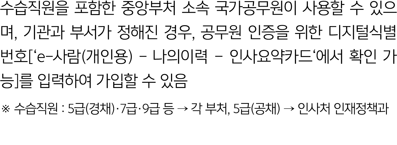 수습직원을 포함한 중앙부처 소속 국가공무원이 사용할 수 있으며, 기관과 부서가 정해진 경우, 공무원 인증을 위한 디지털식별번호[‘e 사람(개인용) 나의이력 – 인사요약카드‘에서 확인 가능]를 입력하여 가입할 수...