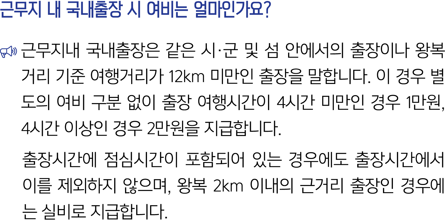 근무지 내 국내출장 시 여비는 얼마인가요? ￼ 근무지내 국내출장은 같은 시·군 및 섬 안에서의 출장이나 왕복거리 기준 여행거리가 12km 미만인 출장을 말합니다. 이 경우 별도의 여비 구분 없이 출장 여행시간이...