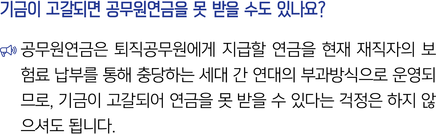 기금이 고갈되면 공무원연금을 못 받을 수도 있나요? ￼ 공무원연금은 퇴직공무원에게 지급할 연금을 현재 재직자의 보험료 납부를 통해 충당하는 세대 간 연대의 부과방식으로 운영되므로, 기금이 고갈되어 연금을 못 받...