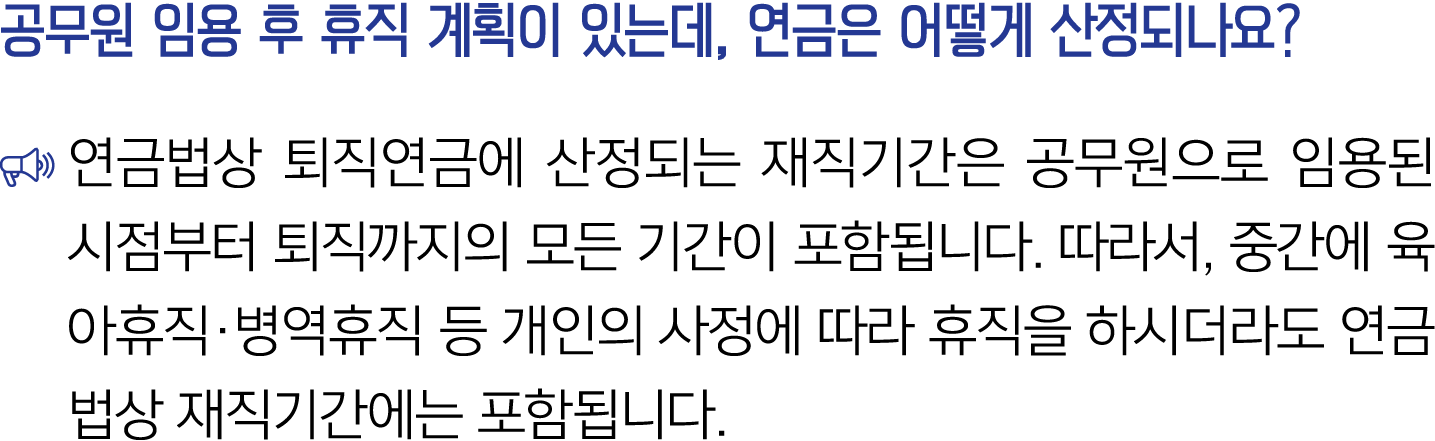 공무원 임용 후 휴직 계획이 있는데, 연금은 어떻게 산정되나요? ￼ 연금법상 퇴직연금에 산정되는 재직기간은 공무원으로 임용된 시점부터 퇴직까지의 모든 기간이 포함됩니다. 따라서, 중간에 육아휴직·병역휴직 등 개...
