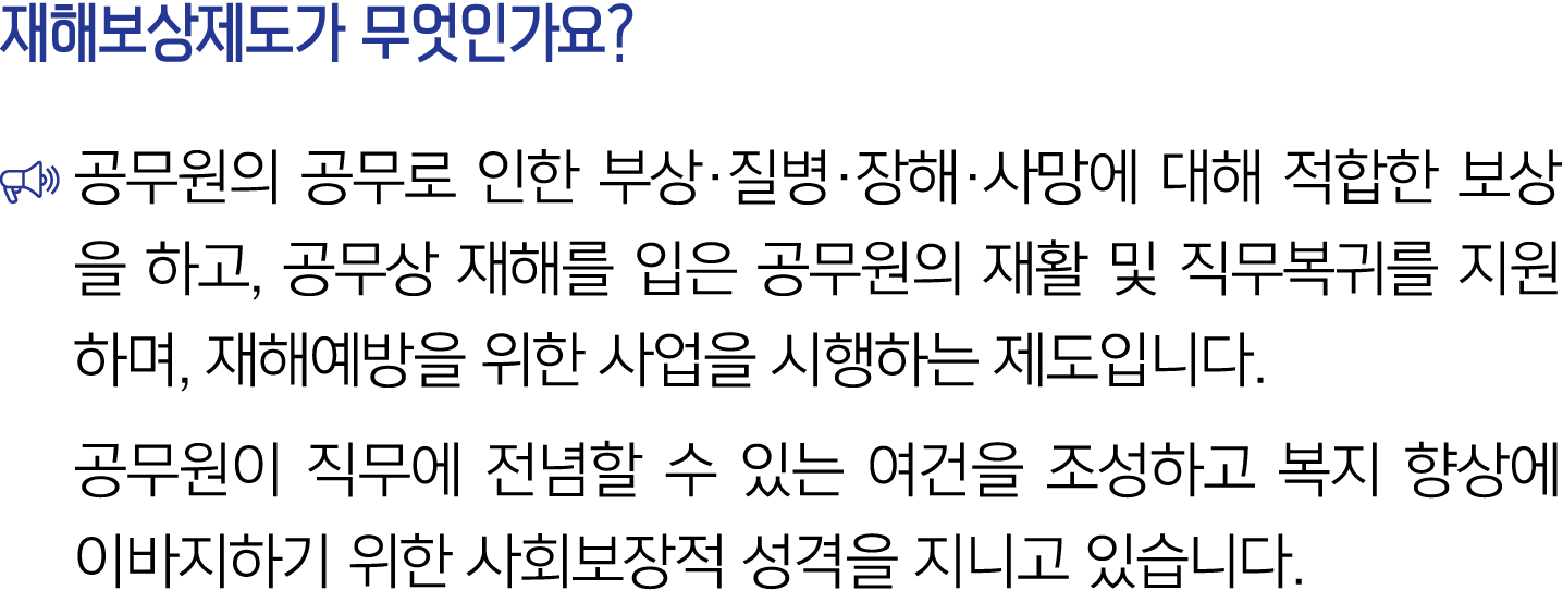 재해보상제도가 무엇인가요? ￼ 공무원의 공무로 인한 부상·질병·장해·사망에 대해 적합한 보상을 하고, 공무상 재해를 입은 공무원의 재활 및 직무복귀를 지원하며, 재해예방을 위한 사업을 시행하는 제도입니다. 공무...