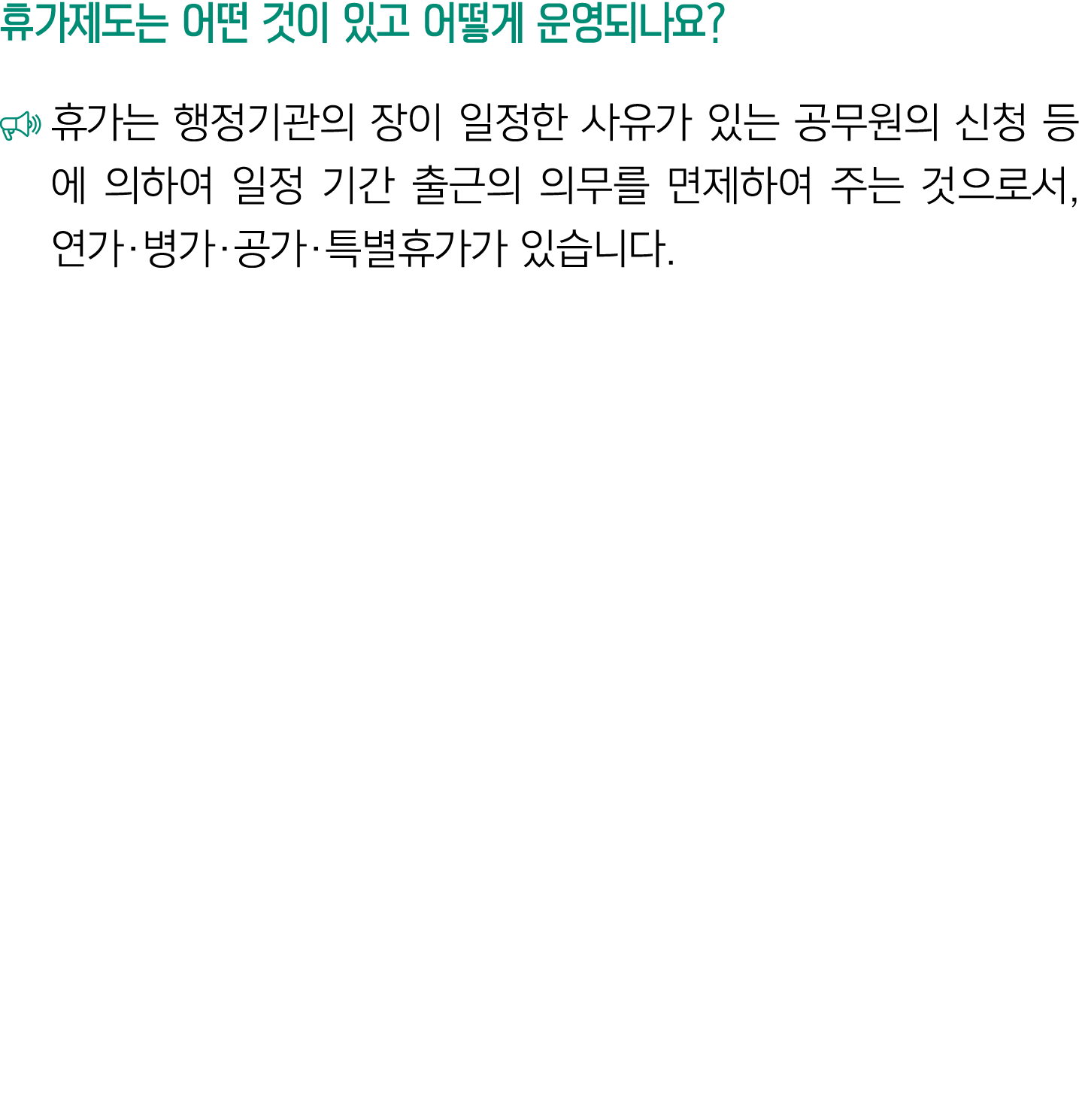 휴가제도는 어떤 것이 있고 어떻게 운영되나요? ￼ 휴가는 행정기관의 장이 일정한 사유가 있는 공무원의 신청 등에 의하여 일정 기간 출근의 의무를 면제하여 주는 것으로서, 연가·병가·공가·특별휴가가 있습니다.