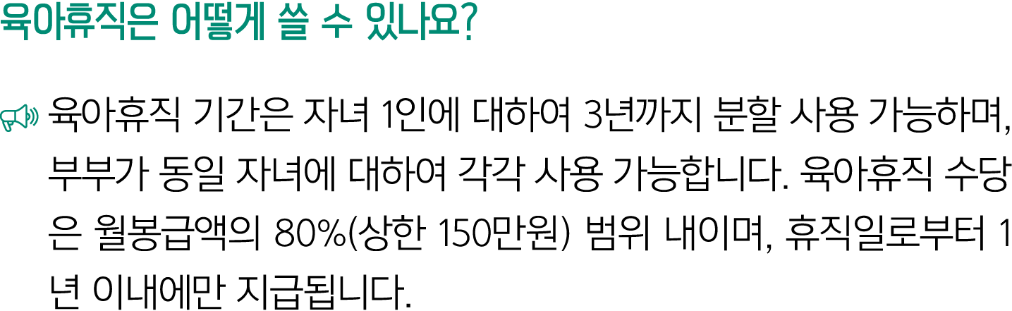 육아휴직은 어떻게 쓸 수 있나요? ￼ 육아휴직 기간은 자녀 1인에 대하여 3년까지 분할 사용 가능하며, 부부가 동일 자녀에 대하여 각각 사용 가능합니다. 육아휴직 수당은 월봉급액의 80%(상한 150만원) 범위...
