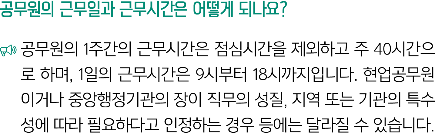 공무원의 근무일과 근무시간은 어떻게 되나요? ￼ 공무원의 1주간의 근무시간은 점심시간을 제외하고 주 40시간으로 하며, 1일의 근무시간은 9시부터 18시까지입니다. 현업공무원이거나 중앙행정기관의 장이 직무의 성...