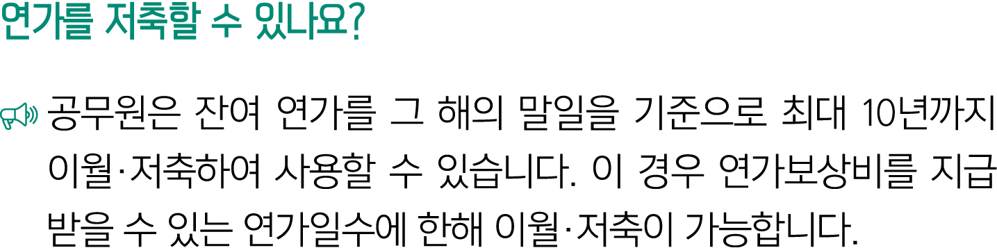 연가를 저축할 수 있나요? ￼ 공무원은 잔여 연가를 그 해의 말일을 기준으로 최대 10년까지 이월·저축하여 사용할 수 있습니다. 이 경우 연가보상비를 지급받을 수 있는 연가일수에 한해 이월·저축이 가능합니다. 