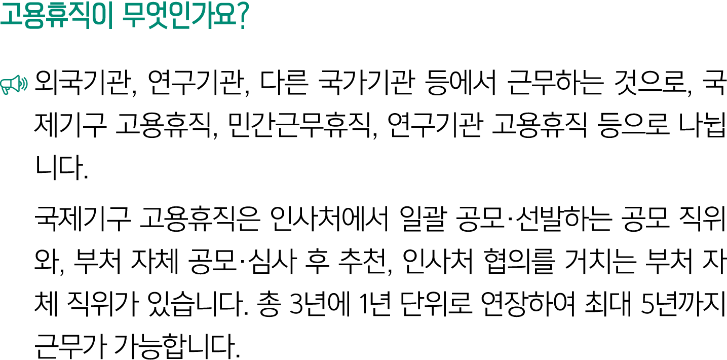 고용휴직이 무엇인가요? ￼ 외국기관, 연구기관, 다른 국가기관 등에서 근무하는 것으로, 국제기구 고용휴직, 민간근무휴직, 연구기관 고용휴직 등으로 나뉩니다. 국제기구 고용휴직은 인사처에서 일괄 공모·선발하는 공...