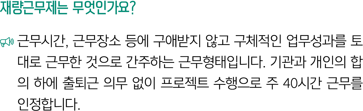 재량근무제는 무엇인가요? ￼ 근무시간, 근무장소 등에 구애받지 않고 구체적인 업무성과를 토대로 근무한 것으로 간주하는 근무형태입니다. 기관과 개인의 합의 하에 출퇴근 의무 없이 프로젝트 수행으로 주 40시간 근...