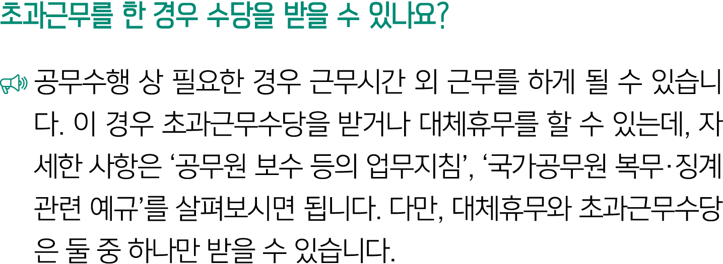 초과근무를 한 경우 수당을 받을 수 있나요? ￼ 공무수행 상 필요한 경우 근무시간 외 근무를 하게 될 수 있습니다. 이 경우 초과근무수당을 받거나 대체휴무를 할 수 있는데, 자세한 사항은 ‘공무원 보수 등의 업...