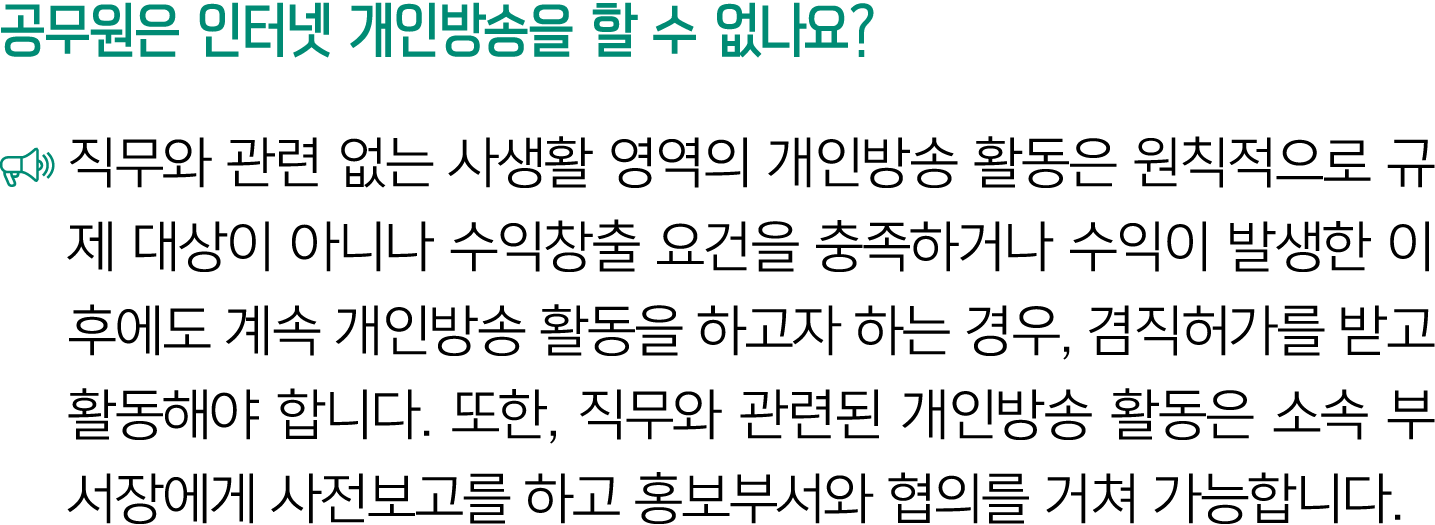 공무원은 인터넷 개인방송을 할 수 없나요? ￼ 직무와 관련 없는 사생활 영역의 개인방송 활동은 원칙적으로 규제 대상이 아니나 수익창출 요건을 충족하거나 수익이 발생한 이후에도 계속 개인방송 활동을 하고자 하는 ...