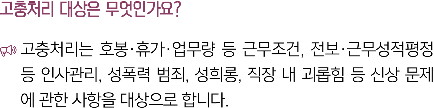 고충처리 대상은 무엇인가요? ￼ 고충처리는 호봉·휴가·업무량 등 근무조건, 전보·근무성적평정 등 인사관리, 성폭력 범죄, 성희롱, 직장 내 괴롭힘 등 신상 문제에 관한 사항을 대상으로 합니다.