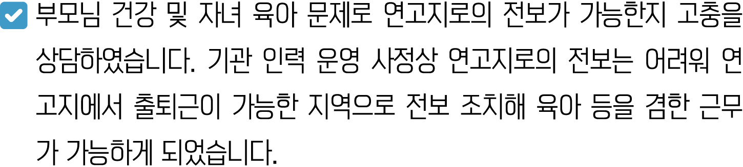 ￼ 부모님 건강 및 자녀 육아 문제로 연고지로의 전보가 가능한지 고충을 상담하였습니다. 기관 인력 운영 사정상 연고지로의 전보는 어려워 연고지에서 출퇴근이 가능한 지역으로 전보 조치해 육아 등을 겸한 근무가 가...