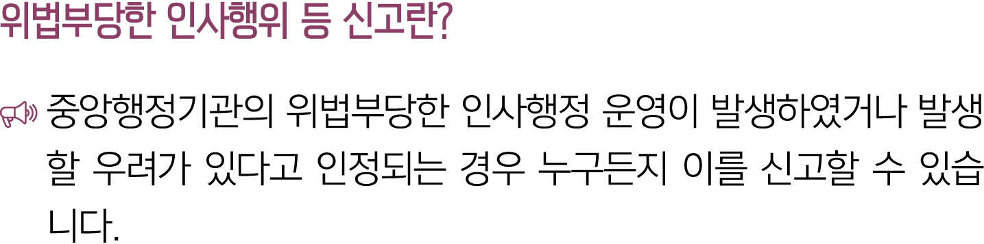 위법부당한 인사행위 등 신고란? ￼ 중앙행정기관의 위법부당한 인사행정 운영이 발생하였거나 발생할 우려가 있다고 인정되는 경우 누구든지 이를 신고할 수 있습니다.