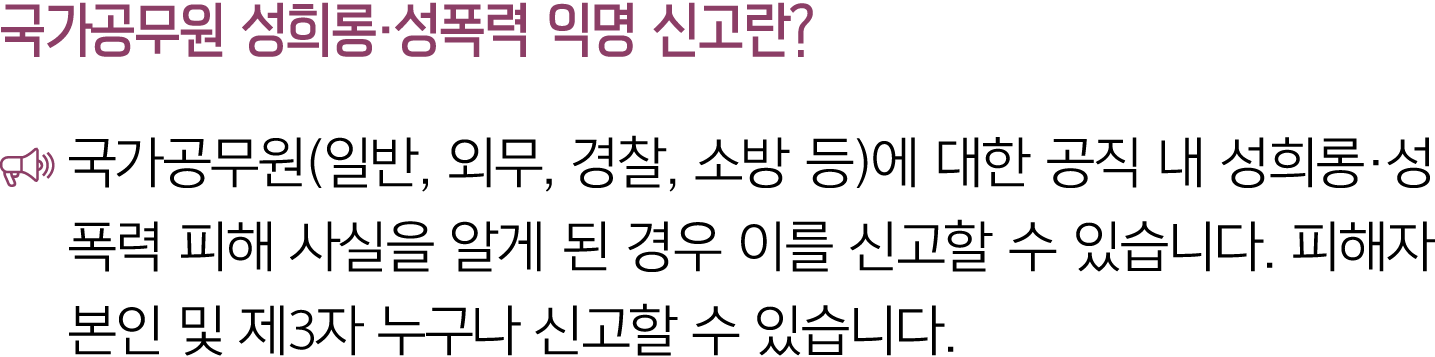 국가공무원 성희롱·성폭력 익명 신고란? ￼ 국가공무원(일반, 외무, 경찰, 소방 등)에 대한 공직 내 성희롱·성폭력 피해 사실을 알게 된 경우 이를 신고할 수 있습니다. 피해자 본인 및 제3자 누구나 신고할 수...