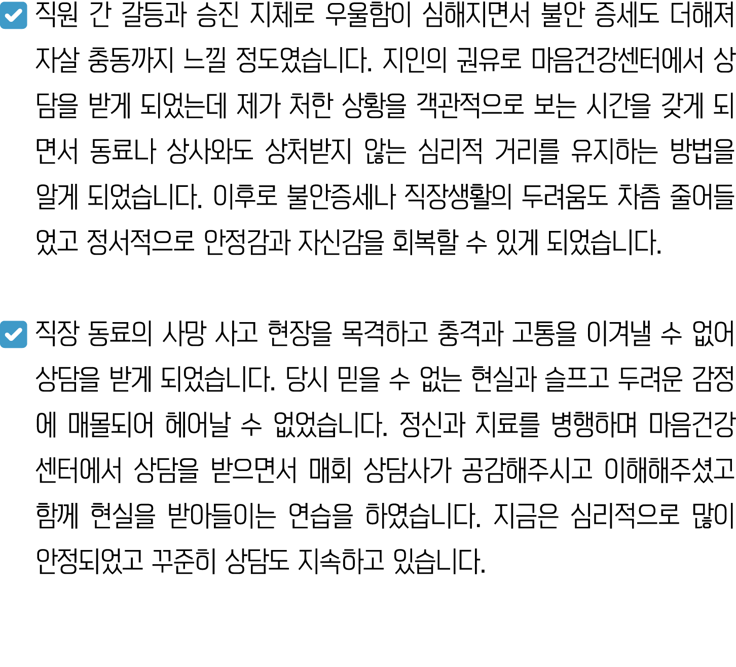 ￼ 직원 간 갈등과 승진 지체로 우울함이 심해지면서 불안 증세도 더해져 자살 충동까지 느낄 정도였습니다. 지인의 권유로 마음건강센터에서 상담을 받게 되었는데 제가 처한 상황을 객관적으로 보는 시간을 갖게 되면서...