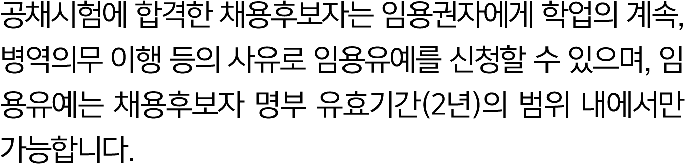 공채시험에 합격한 채용후보자는 임용권자에게 학업의 계속, 병역의무 이행 등의 사유로 임용유예를 신청할 수 있으며, 임용유예는 채용후보자 명부 유효기간(2년)의 범위 내에서만 가능합니다.
