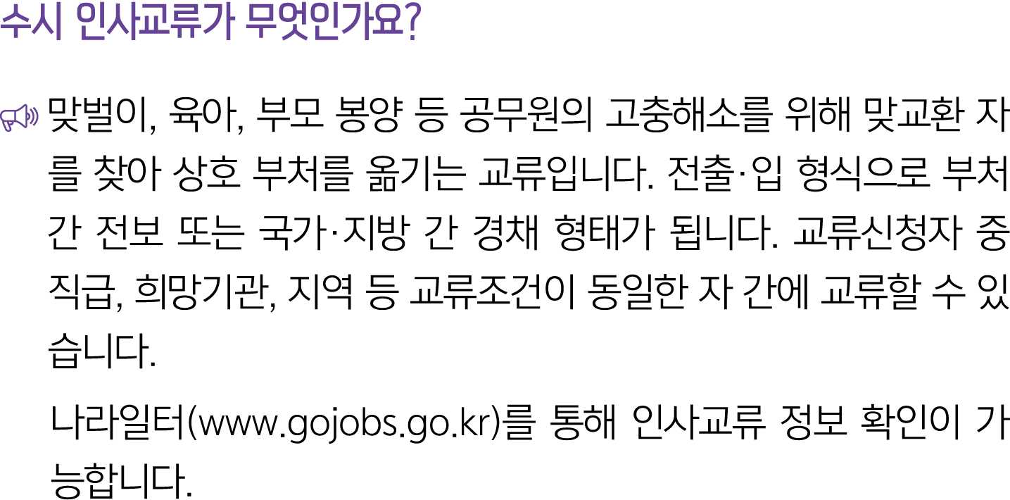 수시 인사교류가 무엇인가요? ￼ 맞벌이, 육아, 부모 봉양 등 공무원의 고충해소를 위해 맞교환 자를 찾아 상호 부처를 옮기는 교류입니다. 전출·입 형식으로 부처 간 전보 또는 국가·지방 간 경채 형태가 됩니다....