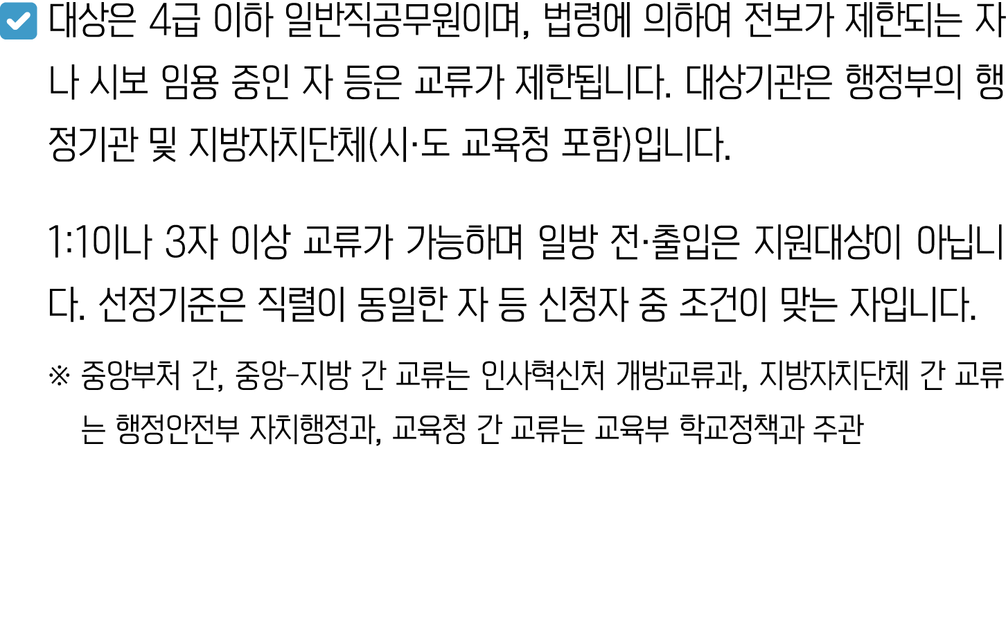 ￼ 대상은 4급 이하 일반직공무원이며, 법령에 의하여 전보가 제한되는 자나 시보 임용 중인 자 등은 교류가 제한됩니다. 대상기관은 행정부의 행정기관 및 지방자치단체(시·도 교육청 포함)입니다. 1:1이나 3자 ...