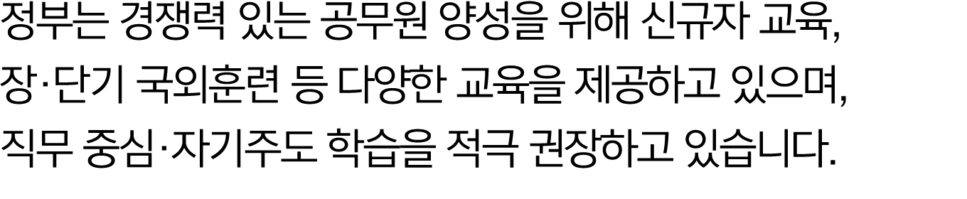 정부는 경쟁력 있는 공무원 양성을 위해 신규자 교육, 장·단기 국외훈련 등 다양한 교육을 제공하고 있으며, 직무 중심·자기주도 학습을 적극 권장하고 있습니다.