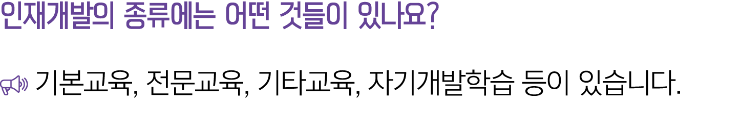 인재개발의 종류에는 어떤 것들이 있나요? ￼ 기본교육, 전문교육, 기타교육, 자기개발학습 등이 있습니다.