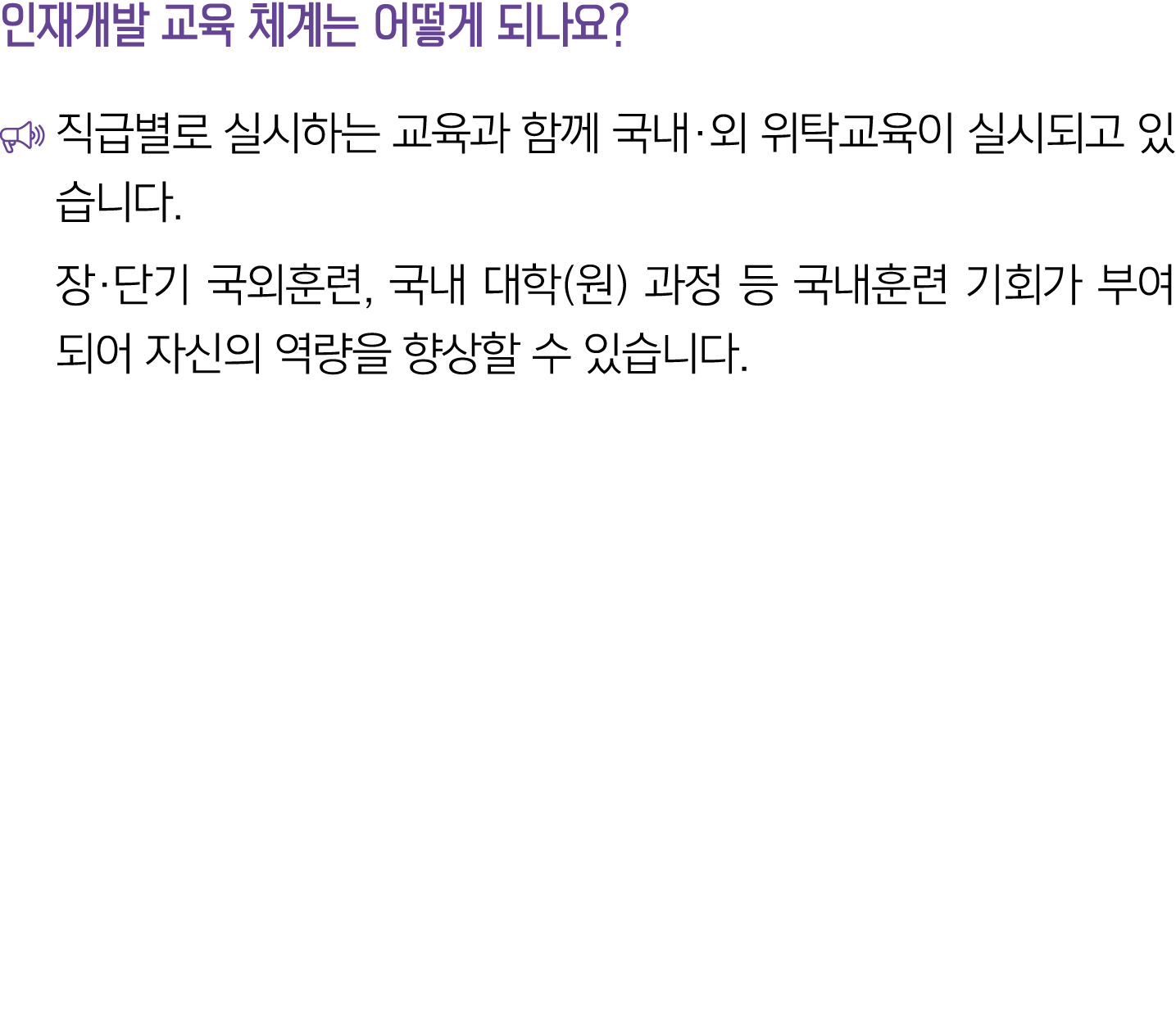 인재개발 교육 체계는 어떻게 되나요? ￼ 직급별로 실시하는 교육과 함께 국내·외 위탁교육이 실시되고 있습니다. 장·단기 국외훈련, 국내 대학(원) 과정 등 국내훈련 기회가 부여되어 자신의 역량을 향상할 수 있습니다.