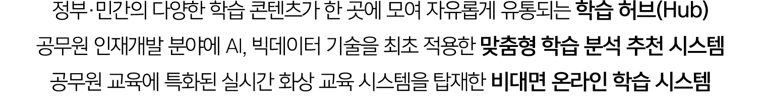 정부·민간의 다양한 학습 콘텐츠가 한 곳에 모여 자유롭게 유통되는 학습 허브(Hub) 공무원 인재개발 분야에 AI, 빅데이터 기술을 최초 적용한 맞춤형 학습 분석 추천 시스템 공무원 교육에 특화된 실시간 화상 ...