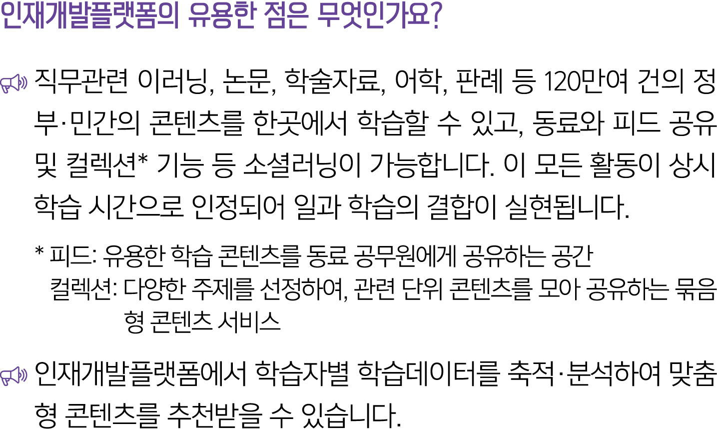 인재개발플랫폼의 유용한 점은 무엇인가요? ￼ 직무관련 이러닝, 논문, 학술자료, 어학, 판례 등 120만여 건의 정부·민간의 콘텐츠를 한곳에서 학습할 수 있고, 동료와 피드 공유 및 컬렉션* 기능 등 소셜러닝이...
