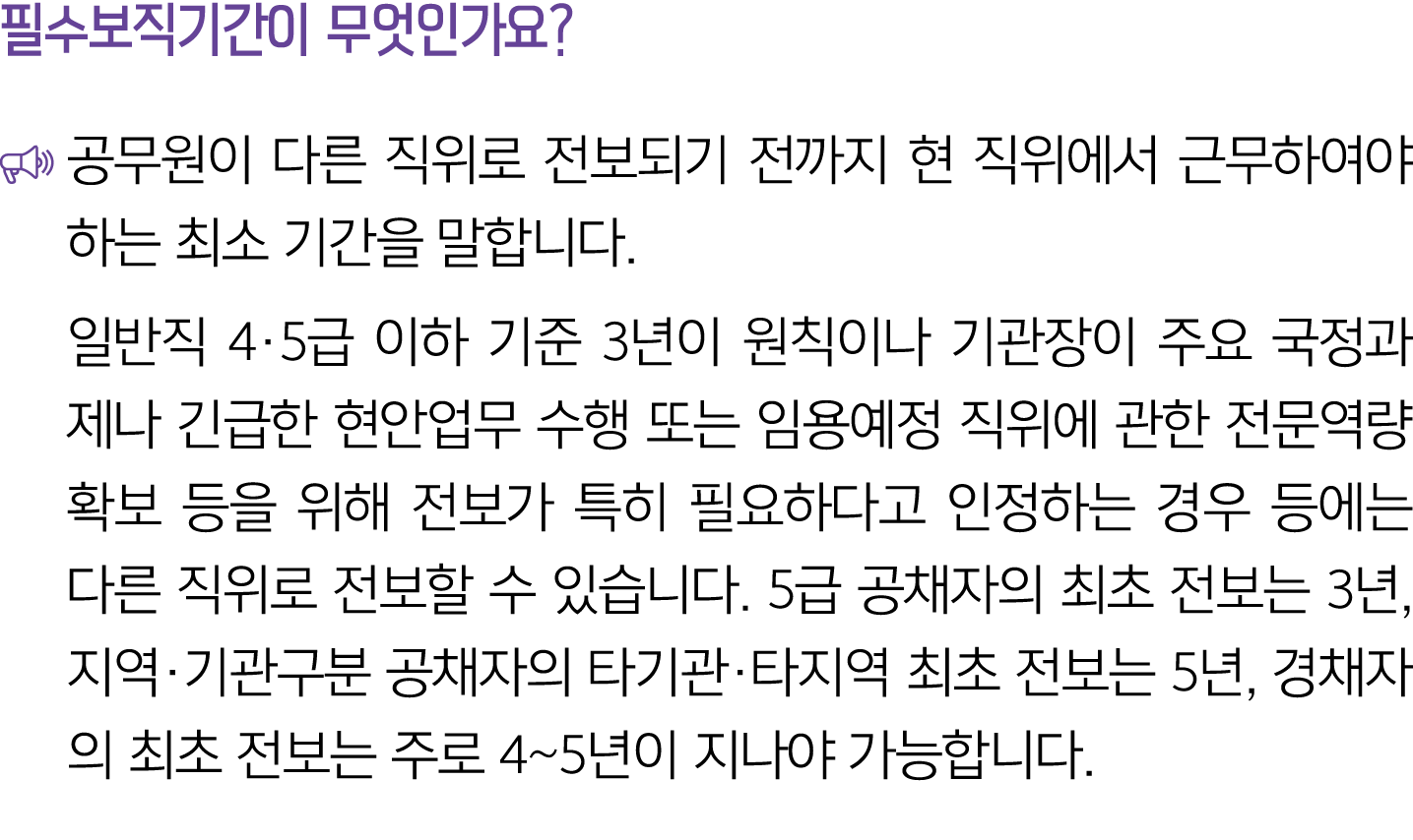 필수보직기간이 무엇인가요? ￼ 공무원이 다른 직위로 전보되기 전까지 현 직위에서 근무하여야 하는 최소 기간을 말합니다. 일반직 4·5급 이하 기준 3년이 원칙이나 기관장이 주요 국정과제나 긴급한 현안업무 수행 ...