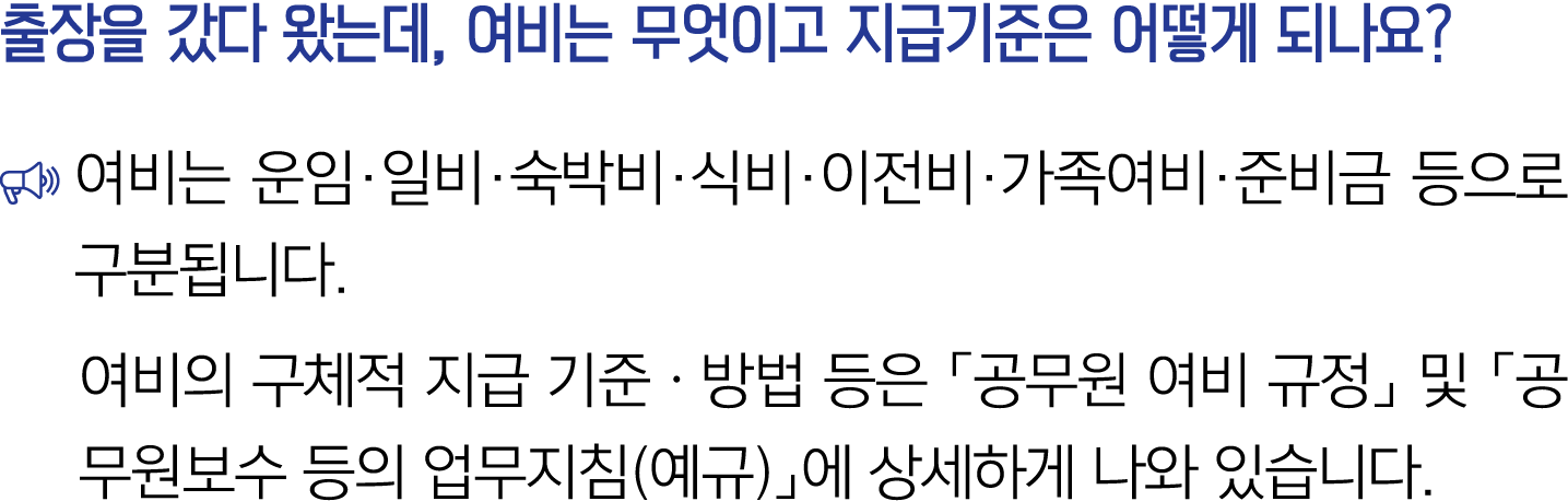 출장을 갔다 왔는데, 여비는 무엇이고 지급기준은 어떻게 되나요? ￼ 여비는 운임·일비·숙박비·식비·이전비·가족여비·준비금 등으로 구분됩니다. 여비의 구체적 지급 기준ㆍ방법 등은 「공무원 여비 규정」 및 「공무원...