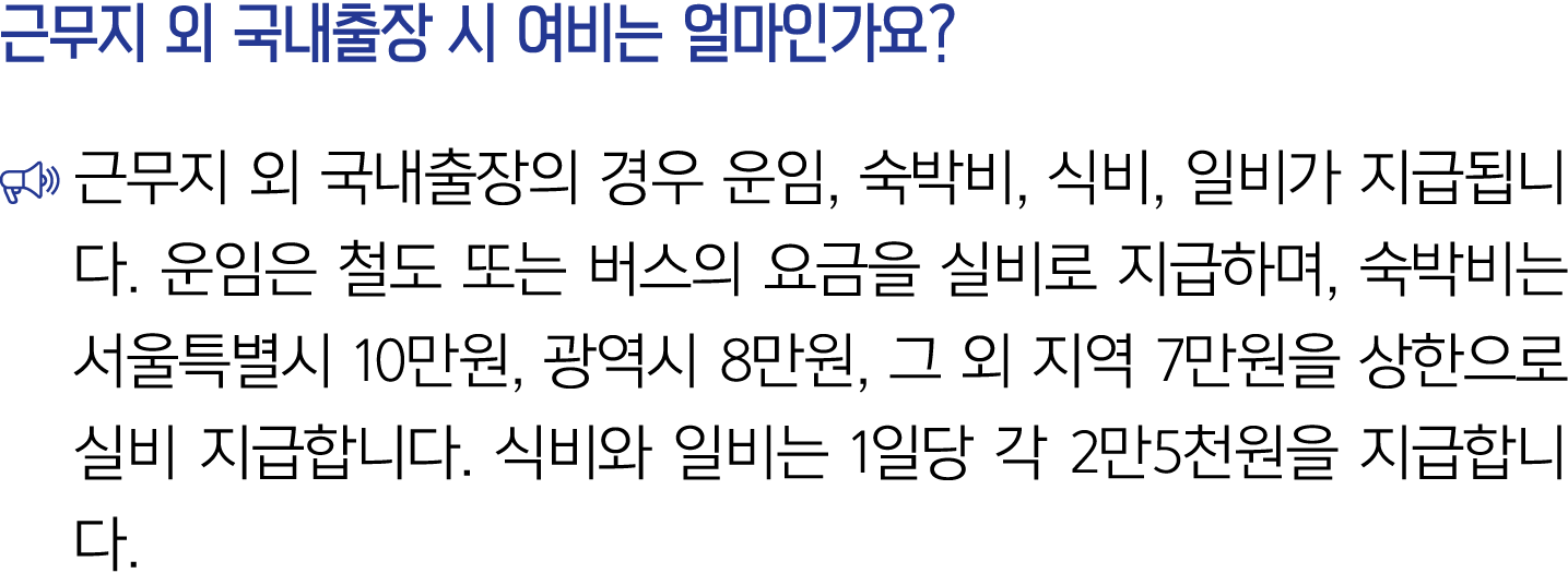 근무지 외 국내출장 시 여비는 얼마인가요? ￼ 근무지 외 국내출장의 경우 운임, 숙박비, 식비, 일비가 지급됩니다. 운임은 철도 또는 버스의 요금을 실비로 지급하며, 숙박비는 서울특별시 10만원, 광역시 8만원...