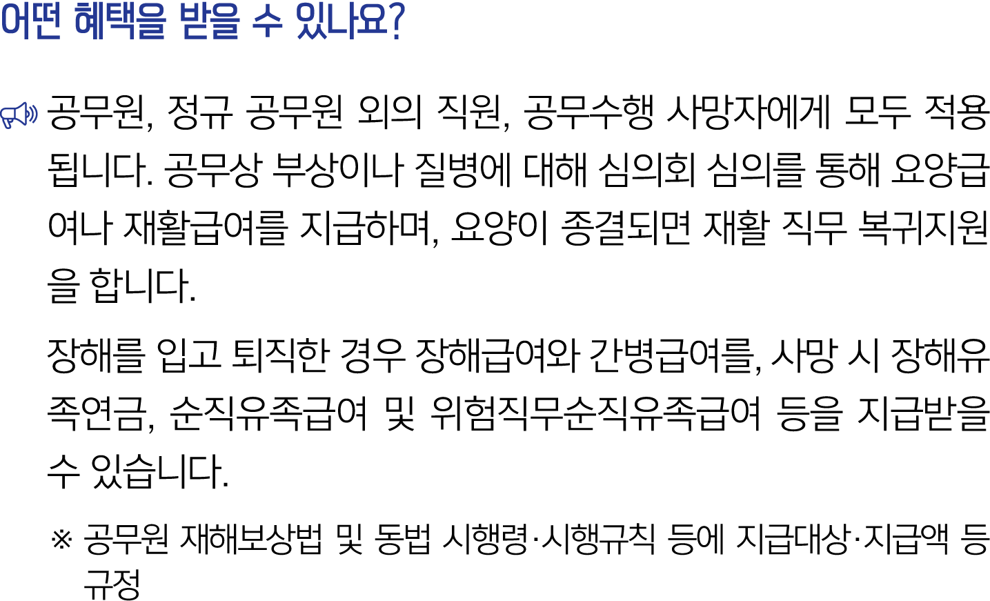 어떤 혜택을 받을 수 있나요? ￼ 공무원, 정규 공무원 외의 직원, 공무수행 사망자에게 모두 적용됩니다. 공무상 부상이나 질병에 대해 심의회 심의를 통해 요양급여나 재활급여를 지급하며, 요양이 종결되면 재활 직...