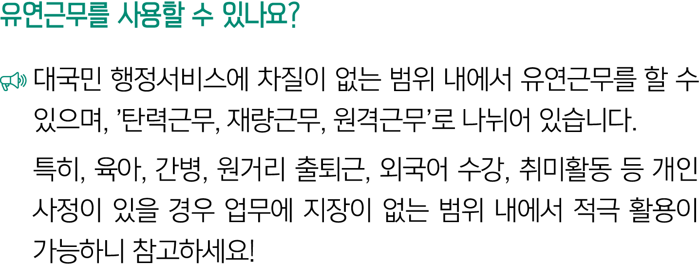 유연근무를 사용할 수 있나요? ￼ 대국민 행정서비스에 차질이 없는 범위 내에서 유연근무를 할 수 있으며, ’탄력근무, 재량근무, 원격근무’로 나뉘어 있습니다. 특히, 육아, 간병, 원거리 출퇴근, 외국어 수강,...