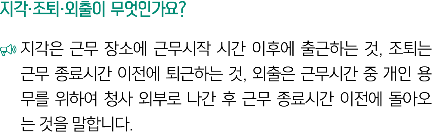 지각·조퇴·외출이 무엇인가요? ￼ 지각은 근무 장소에 근무시작 시간 이후에 출근하는 것, 조퇴는 근무 종료시간 이전에 퇴근하는 것, 외출은 근무시간 중 개인 용무를 위하여 청사 외부로 나간 후 근무 종료시간 이...