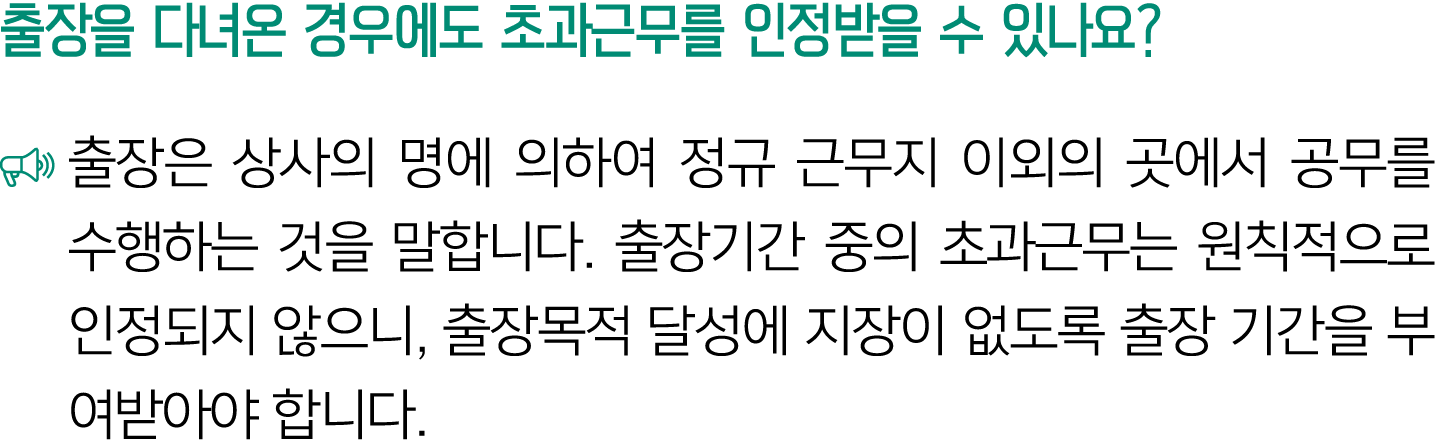 출장을 다녀온 경우에도 초과근무를 인정받을 수 있나요? ￼ 출장은 상사의 명에 의하여 정규 근무지 이외의 곳에서 공무를 수행하는 것을 말합니다. 출장기간 중의 초과근무는 원칙적으로 인정되지 않으니, 출장목적 달...