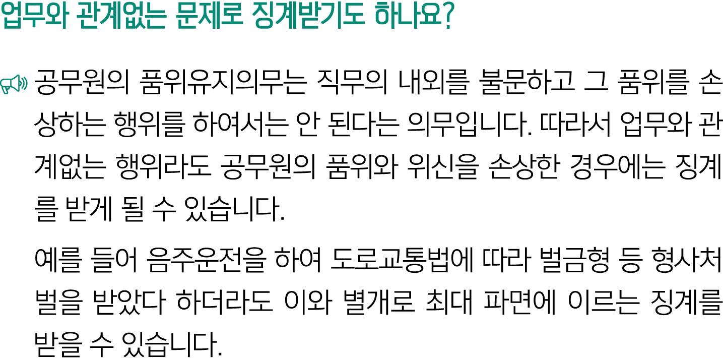업무와 관계없는 문제로 징계받기도 하나요? ￼ 공무원의 품위유지의무는 직무의 내외를 불문하고 그 품위를 손상하는 행위를 하여서는 안 된다는 의무입니다. 따라서 업무와 관계없는 행위라도 공무원의 품위와 위신을 손...