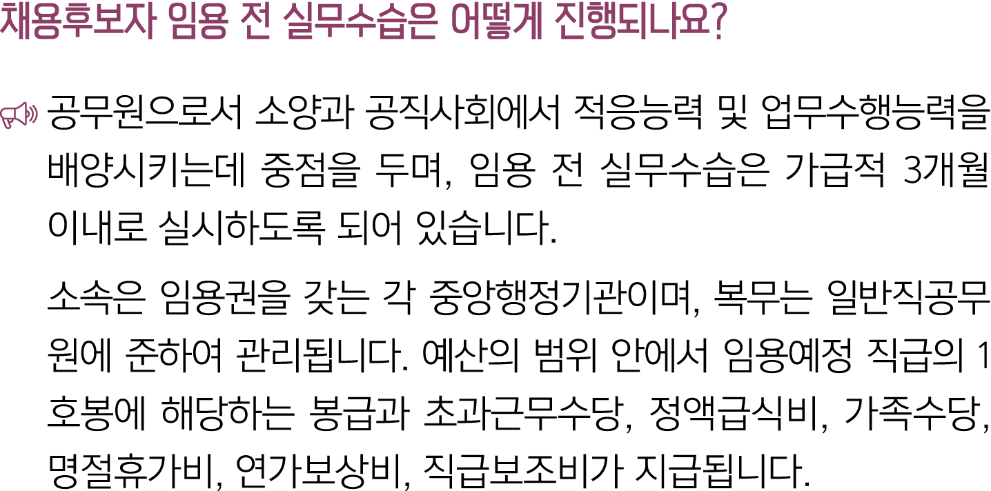 채용후보자 임용 전 실무수습은 어떻게 진행되나요? ￼ 공무원으로서 소양과 공직사회에서 적응능력 및 업무수행능력을 배양시키는데 중점을 두며, 임용 전 실무수습은 가급적 3개월 이내로 실시하도록 되어 있습니다. 소...