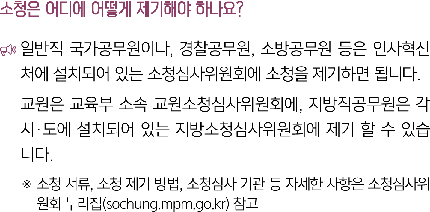 소청은 어디에 어떻게 제기해야 하나요? ￼ 일반직 국가공무원이나, 경찰공무원, 소방공무원 등은 인사혁신처에 설치되어 있는 소청심사위원회에 소청을 제기하면 됩니다. 교원은 교육부 소속 교원소청심사위원회에, 지방직...