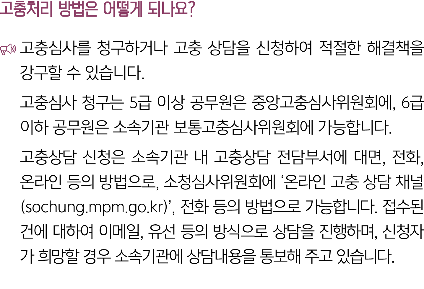 고충처리 방법은 어떻게 되나요? ￼ 고충심사를 청구하거나 고충 상담을 신청하여 적절한 해결책을 강구할 수 있습니다. 고충심사 청구는 5급 이상 공무원은 중앙고충심사위원회에, 6급 이하 공무원은 소속기관 보통고충...